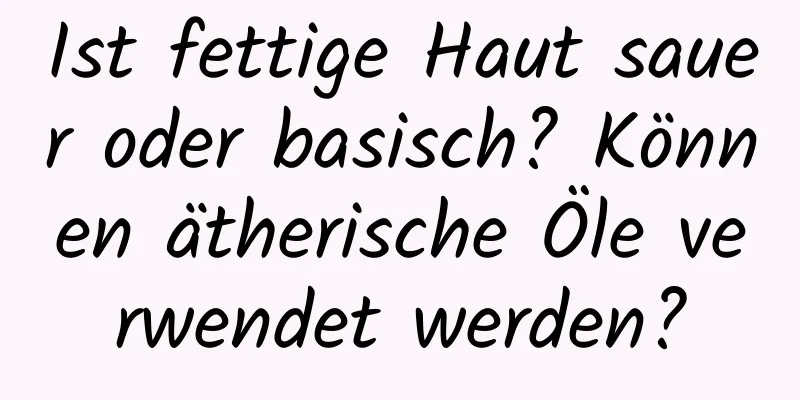 Ist fettige Haut sauer oder basisch? Können ätherische Öle verwendet werden?