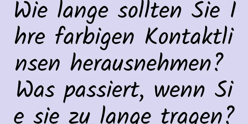 Wie lange sollten Sie Ihre farbigen Kontaktlinsen herausnehmen? Was passiert, wenn Sie sie zu lange tragen?