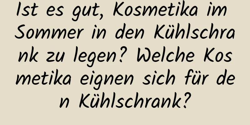 Ist es gut, Kosmetika im Sommer in den Kühlschrank zu legen? Welche Kosmetika eignen sich für den Kühlschrank?