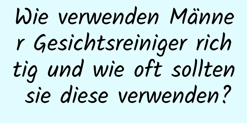 Wie verwenden Männer Gesichtsreiniger richtig und wie oft sollten sie diese verwenden?