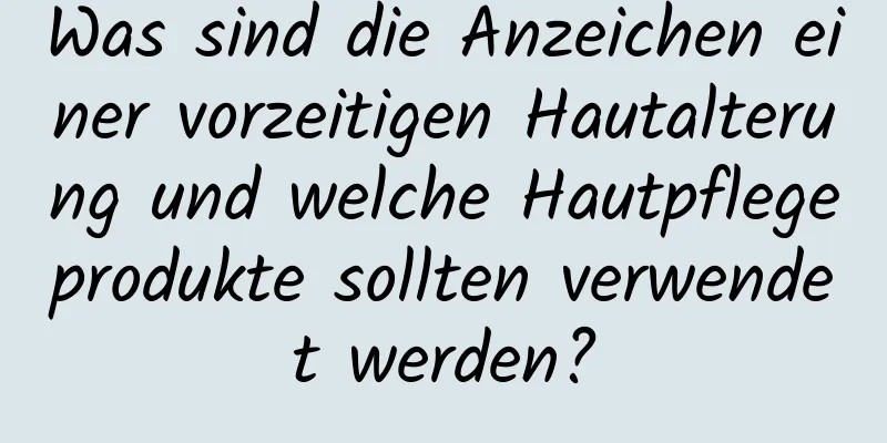 Was sind die Anzeichen einer vorzeitigen Hautalterung und welche Hautpflegeprodukte sollten verwendet werden?