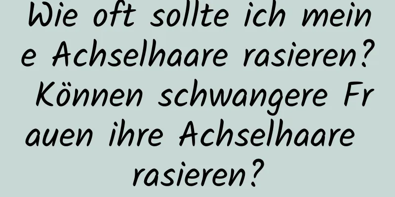 Wie oft sollte ich meine Achselhaare rasieren? Können schwangere Frauen ihre Achselhaare rasieren?