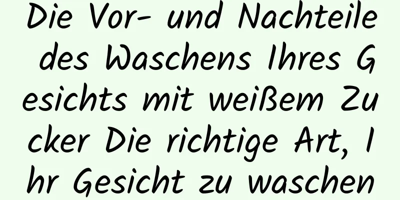 Die Vor- und Nachteile des Waschens Ihres Gesichts mit weißem Zucker Die richtige Art, Ihr Gesicht zu waschen
