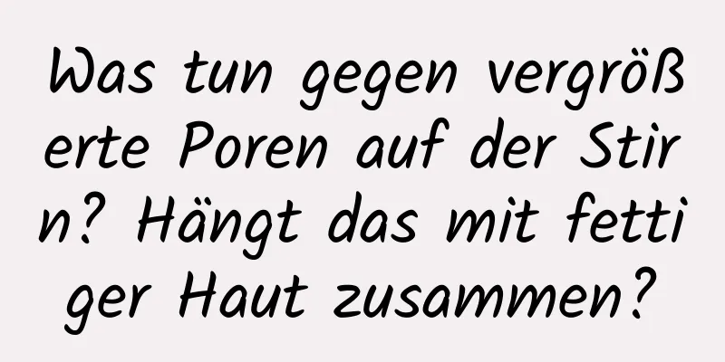 Was tun gegen vergrößerte Poren auf der Stirn? Hängt das mit fettiger Haut zusammen?