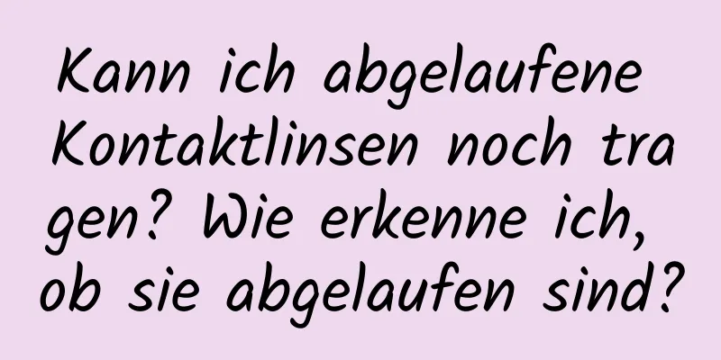 Kann ich abgelaufene Kontaktlinsen noch tragen? Wie erkenne ich, ob sie abgelaufen sind?