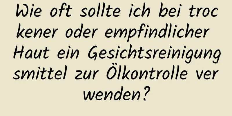 Wie oft sollte ich bei trockener oder empfindlicher Haut ein Gesichtsreinigungsmittel zur Ölkontrolle verwenden?