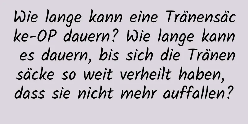 Wie lange kann eine Tränensäcke-OP dauern? Wie lange kann es dauern, bis sich die Tränensäcke so weit verheilt haben, dass sie nicht mehr auffallen?