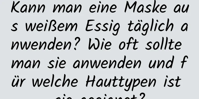 Kann man eine Maske aus weißem Essig täglich anwenden? Wie oft sollte man sie anwenden und für welche Hauttypen ist sie geeignet?