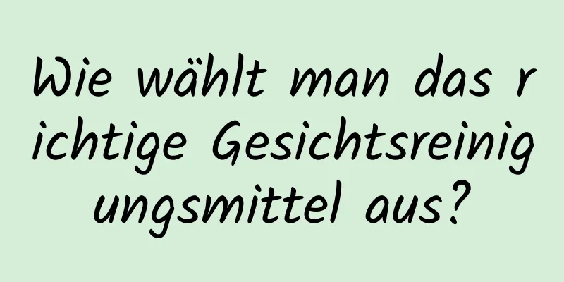 Wie wählt man das richtige Gesichtsreinigungsmittel aus?
