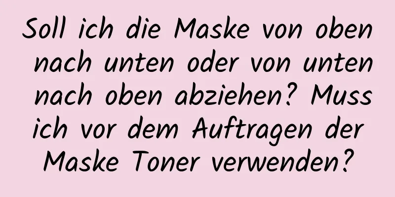 Soll ich die Maske von oben nach unten oder von unten nach oben abziehen? Muss ich vor dem Auftragen der Maske Toner verwenden?