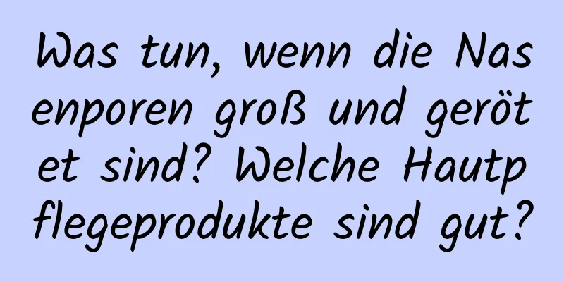 Was tun, wenn die Nasenporen groß und gerötet sind? Welche Hautpflegeprodukte sind gut?