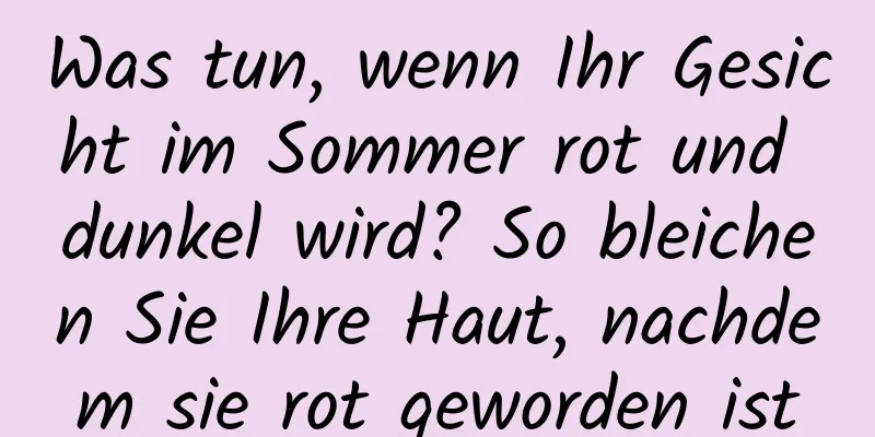 Was tun, wenn Ihr Gesicht im Sommer rot und dunkel wird? So bleichen Sie Ihre Haut, nachdem sie rot geworden ist