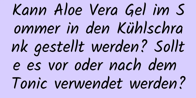 Kann Aloe Vera Gel im Sommer in den Kühlschrank gestellt werden? Sollte es vor oder nach dem Tonic verwendet werden?