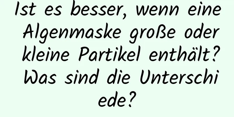 Ist es besser, wenn eine Algenmaske große oder kleine Partikel enthält? Was sind die Unterschiede?