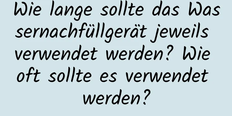 Wie lange sollte das Wassernachfüllgerät jeweils verwendet werden? Wie oft sollte es verwendet werden?