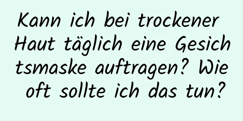 Kann ich bei trockener Haut täglich eine Gesichtsmaske auftragen? Wie oft sollte ich das tun?