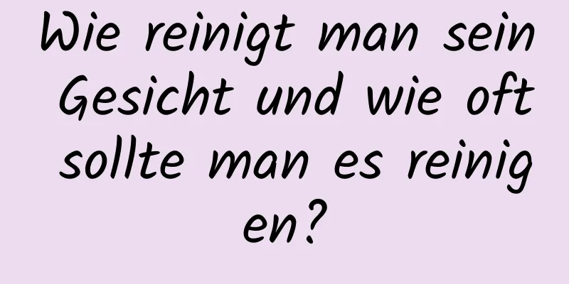 Wie reinigt man sein Gesicht und wie oft sollte man es reinigen?