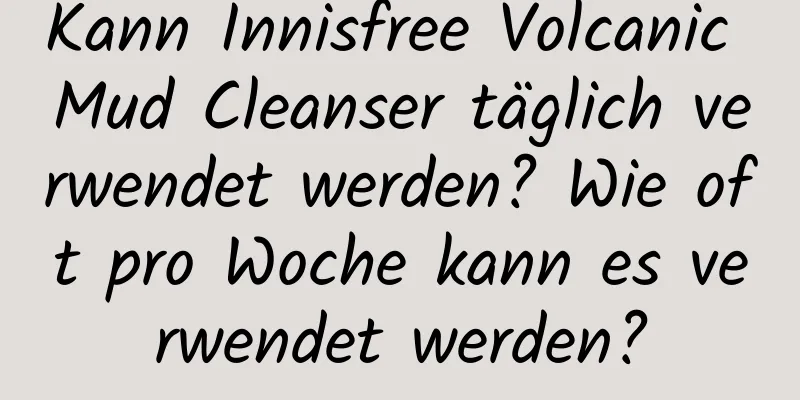 Kann Innisfree Volcanic Mud Cleanser täglich verwendet werden? Wie oft pro Woche kann es verwendet werden?