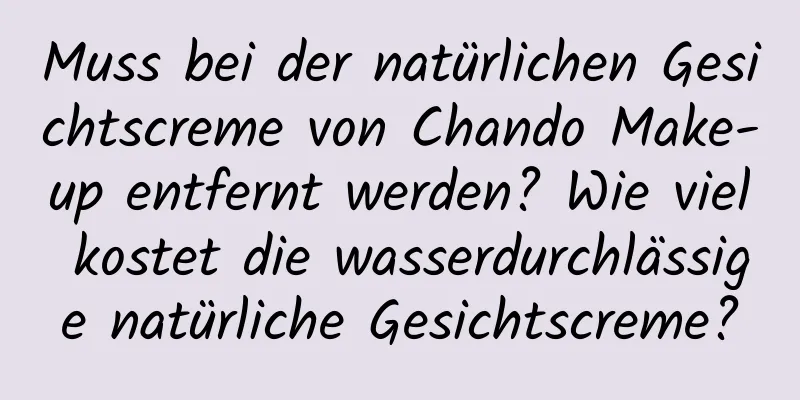 Muss bei der natürlichen Gesichtscreme von Chando Make-up entfernt werden? Wie viel kostet die wasserdurchlässige natürliche Gesichtscreme?