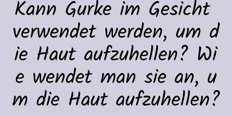 Kann Gurke im Gesicht verwendet werden, um die Haut aufzuhellen? Wie wendet man sie an, um die Haut aufzuhellen?