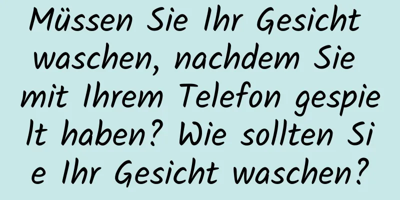 Müssen Sie Ihr Gesicht waschen, nachdem Sie mit Ihrem Telefon gespielt haben? Wie sollten Sie Ihr Gesicht waschen?