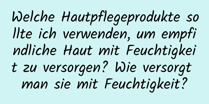 Welche Hautpflegeprodukte sollte ich verwenden, um empfindliche Haut mit Feuchtigkeit zu versorgen? Wie versorgt man sie mit Feuchtigkeit?