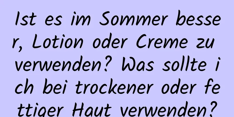 Ist es im Sommer besser, Lotion oder Creme zu verwenden? Was sollte ich bei trockener oder fettiger Haut verwenden?
