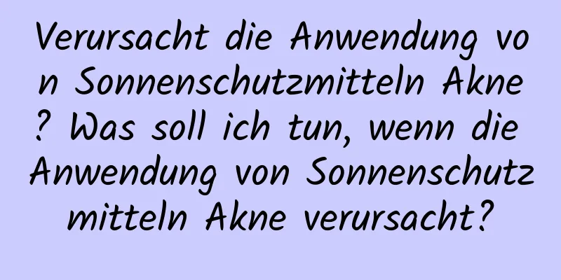 Verursacht die Anwendung von Sonnenschutzmitteln Akne? Was soll ich tun, wenn die Anwendung von Sonnenschutzmitteln Akne verursacht?