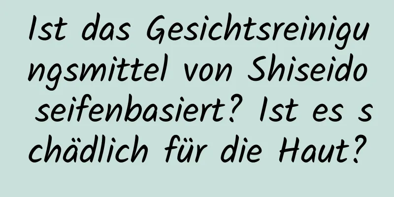 Ist das Gesichtsreinigungsmittel von Shiseido seifenbasiert? Ist es schädlich für die Haut?