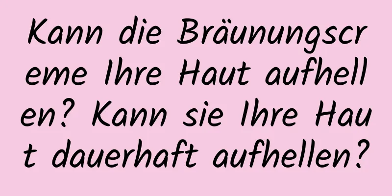 Kann die Bräunungscreme Ihre Haut aufhellen? Kann sie Ihre Haut dauerhaft aufhellen?