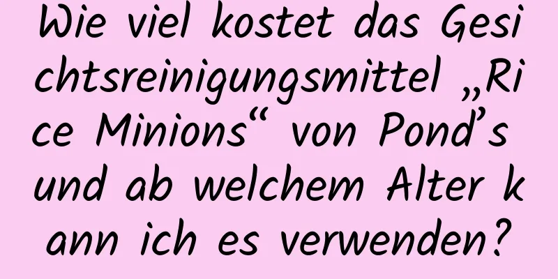 Wie viel kostet das Gesichtsreinigungsmittel „Rice Minions“ von Pond’s und ab welchem ​​Alter kann ich es verwenden?