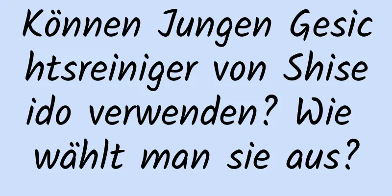 Können Jungen Gesichtsreiniger von Shiseido verwenden? Wie wählt man sie aus?