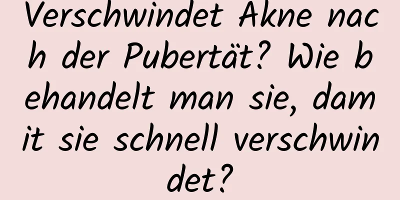Verschwindet Akne nach der Pubertät? Wie behandelt man sie, damit sie schnell verschwindet?