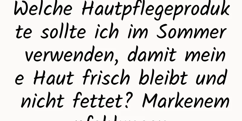 Welche Hautpflegeprodukte sollte ich im Sommer verwenden, damit meine Haut frisch bleibt und nicht fettet? Markenempfehlungen