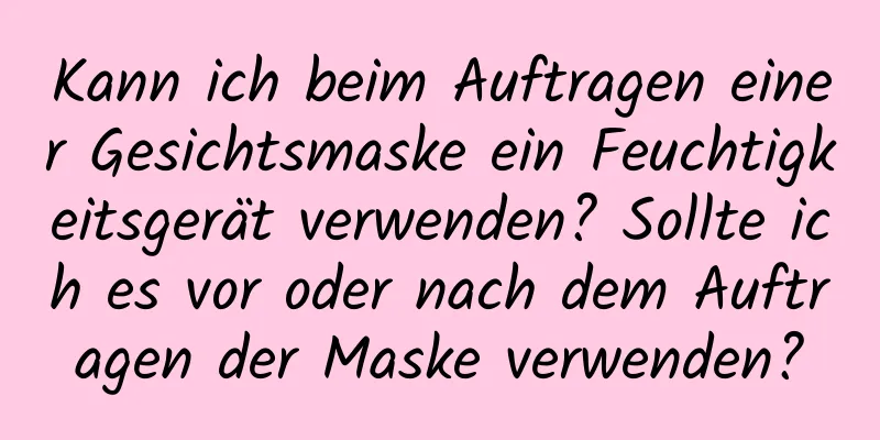Kann ich beim Auftragen einer Gesichtsmaske ein Feuchtigkeitsgerät verwenden? Sollte ich es vor oder nach dem Auftragen der Maske verwenden?