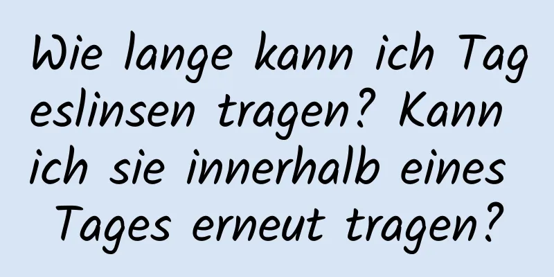 Wie lange kann ich Tageslinsen tragen? Kann ich sie innerhalb eines Tages erneut tragen?