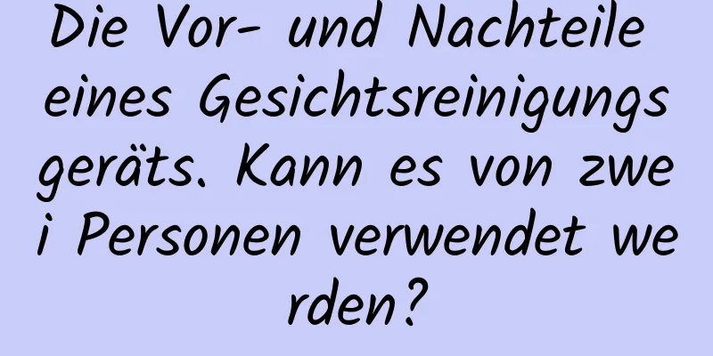 Die Vor- und Nachteile eines Gesichtsreinigungsgeräts. Kann es von zwei Personen verwendet werden?