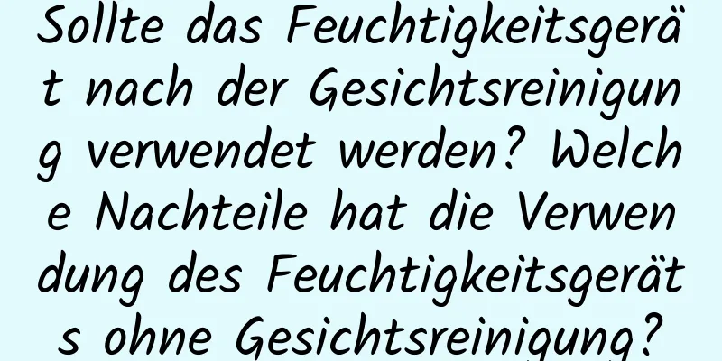Sollte das Feuchtigkeitsgerät nach der Gesichtsreinigung verwendet werden? Welche Nachteile hat die Verwendung des Feuchtigkeitsgeräts ohne Gesichtsreinigung?