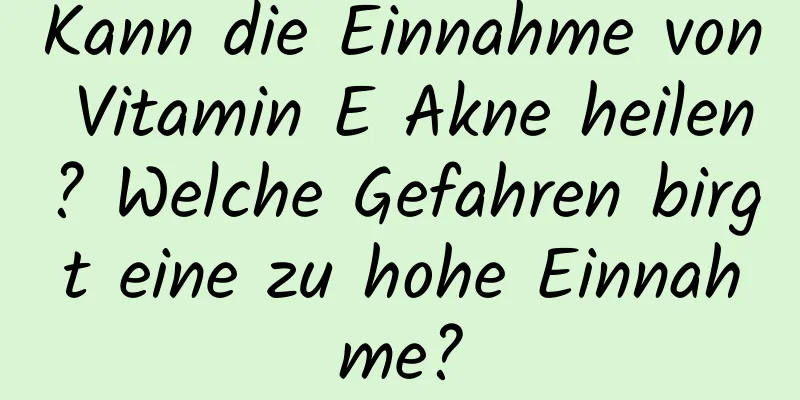 Kann die Einnahme von Vitamin E Akne heilen? Welche Gefahren birgt eine zu hohe Einnahme?