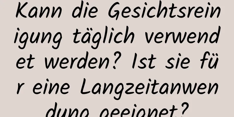 Kann die Gesichtsreinigung täglich verwendet werden? Ist sie für eine Langzeitanwendung geeignet?