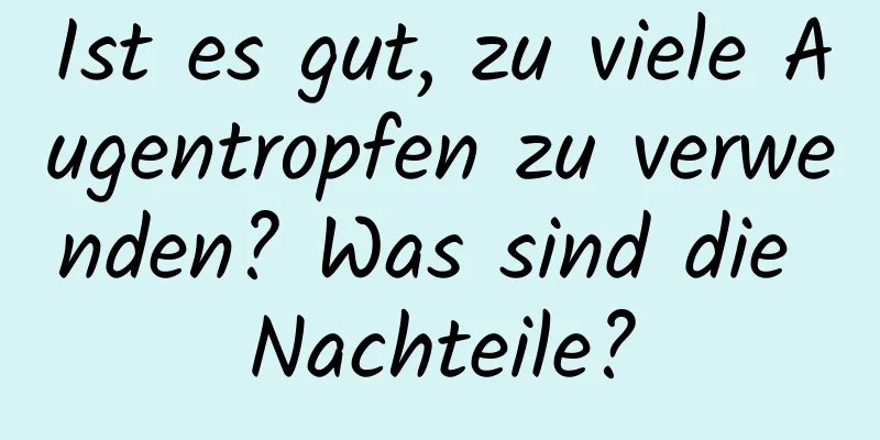 Ist es gut, zu viele Augentropfen zu verwenden? Was sind die Nachteile?
