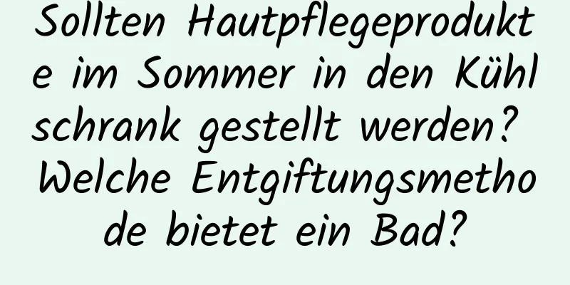 Sollten Hautpflegeprodukte im Sommer in den Kühlschrank gestellt werden? Welche Entgiftungsmethode bietet ein Bad?