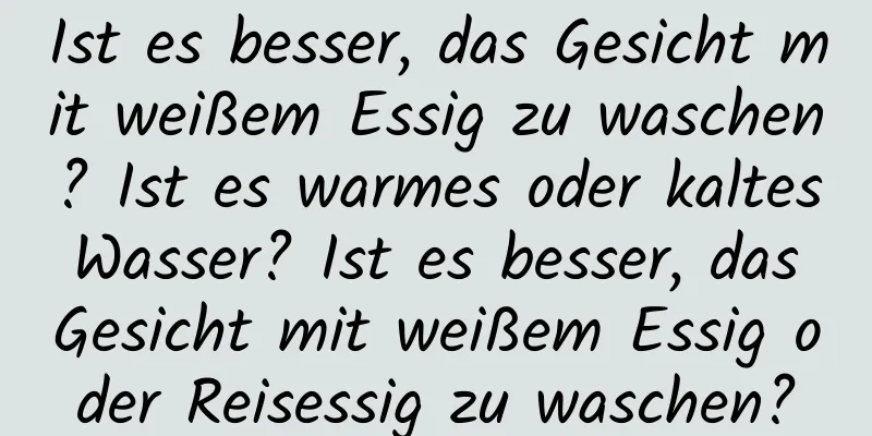 Ist es besser, das Gesicht mit weißem Essig zu waschen? Ist es warmes oder kaltes Wasser? Ist es besser, das Gesicht mit weißem Essig oder Reisessig zu waschen?