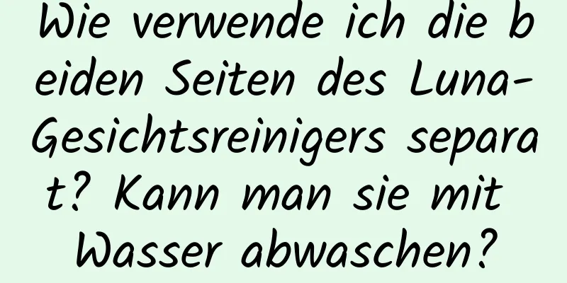 Wie verwende ich die beiden Seiten des Luna-Gesichtsreinigers separat? Kann man sie mit Wasser abwaschen?