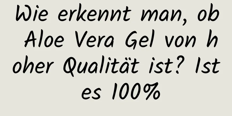 Wie erkennt man, ob Aloe Vera Gel von hoher Qualität ist? Ist es 100%