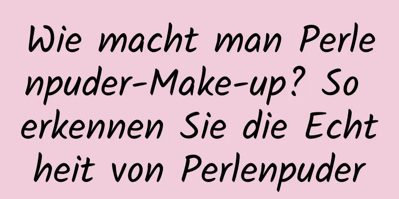Wie macht man Perlenpuder-Make-up? So erkennen Sie die Echtheit von Perlenpuder