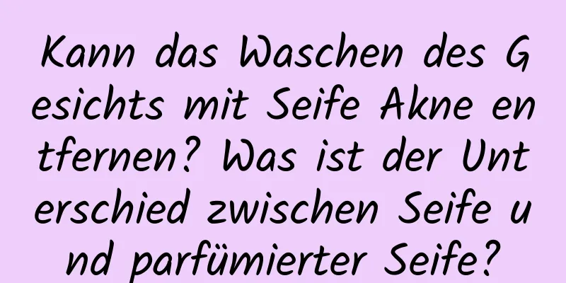 Kann das Waschen des Gesichts mit Seife Akne entfernen? Was ist der Unterschied zwischen Seife und parfümierter Seife?