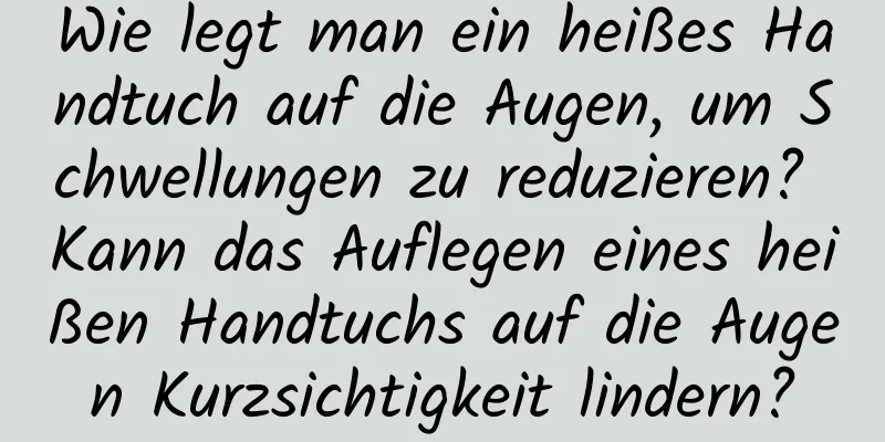 Wie legt man ein heißes Handtuch auf die Augen, um Schwellungen zu reduzieren? Kann das Auflegen eines heißen Handtuchs auf die Augen Kurzsichtigkeit lindern?