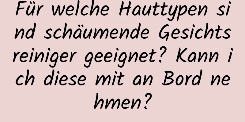 Für welche Hauttypen sind schäumende Gesichtsreiniger geeignet? Kann ich diese mit an Bord nehmen?