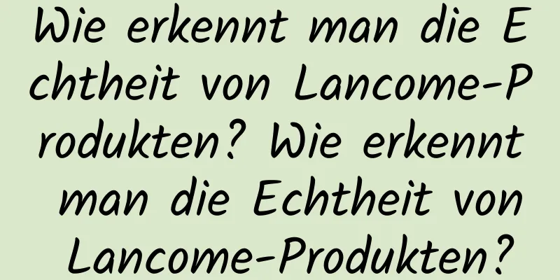Wie erkennt man die Echtheit von Lancome-Produkten? Wie erkennt man die Echtheit von Lancome-Produkten?